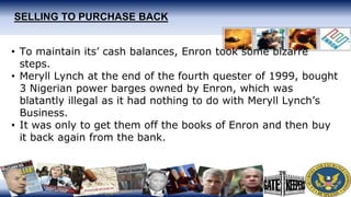 SELLING TO PURCHASE BACK
• To maintain its’ cash balances, Enron took some bizarre
steps.
• Meryll Lynch at the end of the fourth quester of 1999, bought
3 Nigerian power barges owned by Enron, which was
blatantly illegal as it had nothing to do with Meryll Lynch’s
Business.
• It was only to get them off the books of Enron and then buy
it back again from the bank.
 