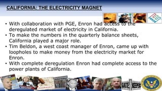 CALIFORNIA: THE ELECTRICITY MAGNET
• With collaboration with PGE, Enron had access to the
deregulated market of electricity in California.
• To make the numbers in the quarterly balance sheets,
California played a major role.
• Tim Beldon, a west coast manager of Enron, came up with
loopholes to make money from the electricity market for
Enron.
• With complete deregulation Enron had complete access to the
power plants of California.
 