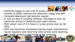 • California began to see a lot of power cuts in the winter
months of 2000, wherein the electricity usage was half.
• Complete Blackouts had become regular.
• It was an idea of creating Artificial shortage to soar up
electricity prices in California and make money.
• With power cuts of 3-4 hours in a day prices soar by 30-
35%.
• With top electricity companies having major maintenance
issues regularly and returning when prices were booming,
only arose doubts in the minds of the governor.
 