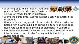 • A betting of $2 Billion dollars had been made on electricity
price in California, Governor Davis declared emergency and
seizure of Power Plants in California.
• Along the same time, George Walker Bush was sworn in as
President.
• Kenneth Lay having good relations with his Father, who had
helped him having subsidies during his tenure as president,
Bush refused to federal pricing of electricity in California
• FERC(Federal Electricity Regulation Council) refused to look
into the matter as his chief was appointed with Lay’s
recommendation.
 