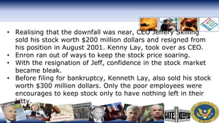• Realising that the downfall was near, CEO Jeffery Skilling
sold his stock worth $200 million dollars and resigned from
his position in August 2001. Kenny Lay, took over as CEO.
• Enron ran out of ways to keep the stock price soaring.
• With the resignation of Jeff, confidence in the stock market
became bleak.
• Before filing for bankruptcy, Kenneth Lay, also sold his stock
worth $300 million dollars. Only the poor employees were
encourages to keep stock only to have nothing left in their
kitty.
 