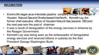 INCUBATION
• Enron's life began asan interstate pipeline company through the merger of
Houston Natural Gasand Omaha-based InterNorth. Kenneth Lay,the
former chief executive officer of Houston Natural Gas,became CEO,and
the next year won the post of chairman.
• It was a result of deregulation of the energy services in America by
the Reagan Government.
• Kenneth Lay was being seen as the ambassador of deregulated
energy services and received billions in subsidy be the then
President George Washington Bush.
 