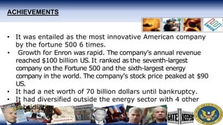ACHIEVEMENTS
• It was entailed as the most innovative American company
by the fortune 500 6 times.
• Growth for Enron was rapid. The company's annual revenue
reached $100 billion US. It ranked as the seventh-largest
company on the Fortune 500 and the sixth-largest energy
company in the world. The company's stock price peaked at $90
US.
• It had a net worth of 70 billion dollars until bankruptcy.
• It had diversified outside the energy sector with 4 other
subsidiaries.
 