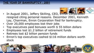 THE YEAR OF BANKRUPTCY : 2001
• In August 2001, Jeffery Skilling, CEO, Enron Corporation
resigned citing personal reasons. December 2001, Kenneth
Lay, Chairman, Enron Corporation filed for bankruptcy.
• Over 20,000 employees lost their jobs
• Top executives paid bonuses worth $ 55 billion dollars
• Employees lost $1.2 billion of retirement funds
• Retirees lost $2 billion pension funds
• Enron’s top executives cashed $116 million dollars worth
stock
 
