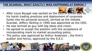 THE SCANDAL: WHAT EXACTLY WAS HAPPENING AT ENRON ?
• After Louis Bougat was sacked as the CEO of Enron due to
his harsh trading practices and deployment of corporate
funds into his personal account, termed as the Vahalla
Scandal, Jeffery Skilling in 1990 was appointed as the CEO.
• He was termed as guy with big ideas and vision.
• He agreed to accept the position with the acceptance of
incorporating mark to market accounting policy.
• The policy was approved by Arthur Anderson , the firm’s
auditor and hence, approved by the S.E.C
 