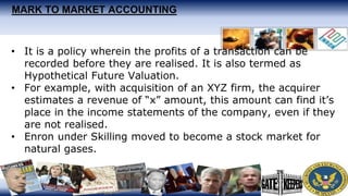 MARK TO MARKET ACCOUNTING
• It is a policy wherein the profits of a transaction can be
recorded before they are realised. It is also termed as
Hypothetical Future Valuation.
• For example, with acquisition of an XYZ firm, the acquirer
estimates a revenue of “x” amount, this amount can find it’s
place in the income statements of the company, even if they
are not realised.
• Enron under Skilling moved to become a stock market for
natural gases.
 