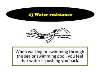 When walking or swimming through
the sea or swimming pool, you feel
that water is pushing you back.
2) Water resistance
 
