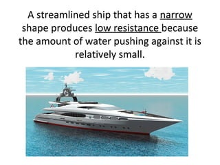 A streamlined ship that has a narrow
shape produces low resistance because
the amount of water pushing against it is
relatively small.
 