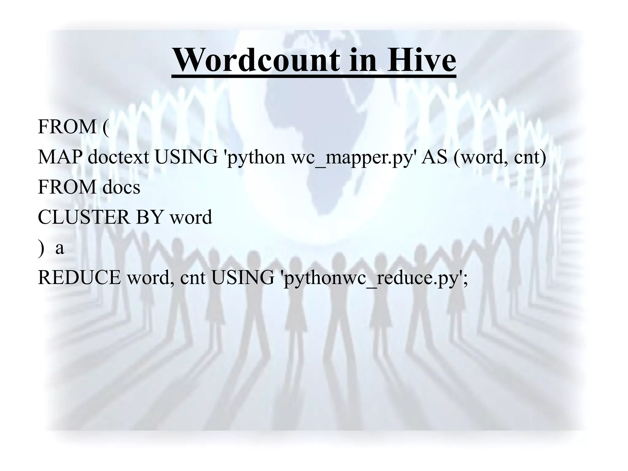 Wordcount in Hive
FROM (
MAP doctext USING 'python wc_mapper.py' AS (word, cnt)
FROM docs
CLUSTER BY word
) a
REDUCE word, cnt USING 'pythonwc_reduce.py';
 