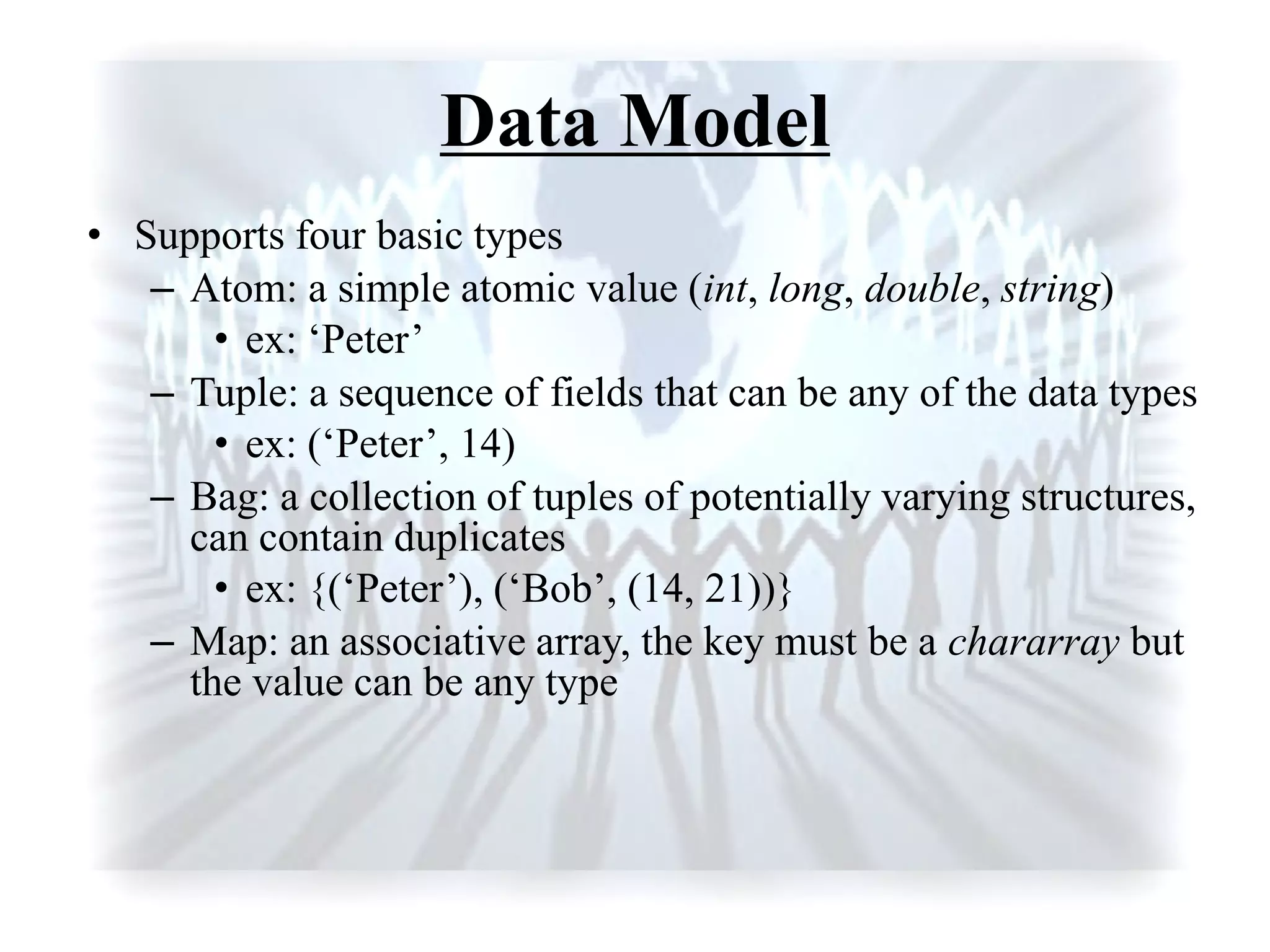 Data Model
• Supports four basic types
– Atom: a simple atomic value (int, long, double, string)
• ex: „Peter‟
– Tuple: a sequence of fields that can be any of the data types
• ex: („Peter‟, 14)
– Bag: a collection of tuples of potentially varying structures,
can contain duplicates
• ex: {(„Peter‟), („Bob‟, (14, 21))}
– Map: an associative array, the key must be a chararray but
the value can be any type
 