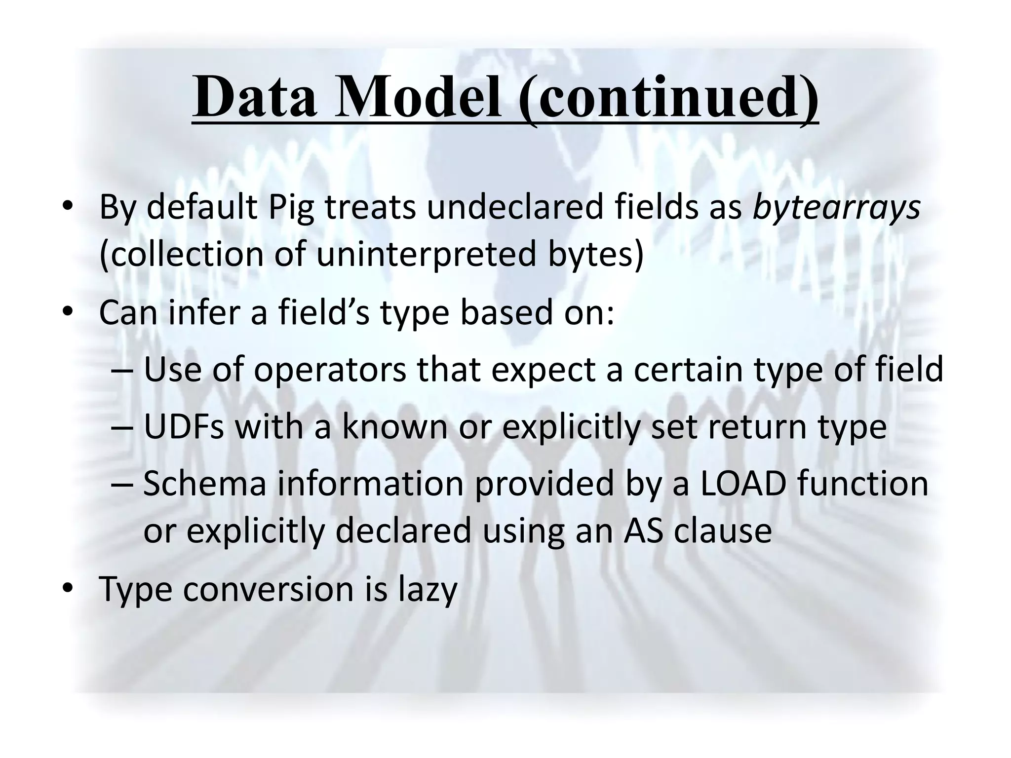 Data Model (continued)
• By default Pig treats undeclared fields as bytearrays
(collection of uninterpreted bytes)
• Ca i fer a field’s type ased o :
– Use of operators that expect a certain type of field
– UDFs with a known or explicitly set return type
– Schema information provided by a LOAD function
or explicitly declared using an AS clause
• Type conversion is lazy
 
