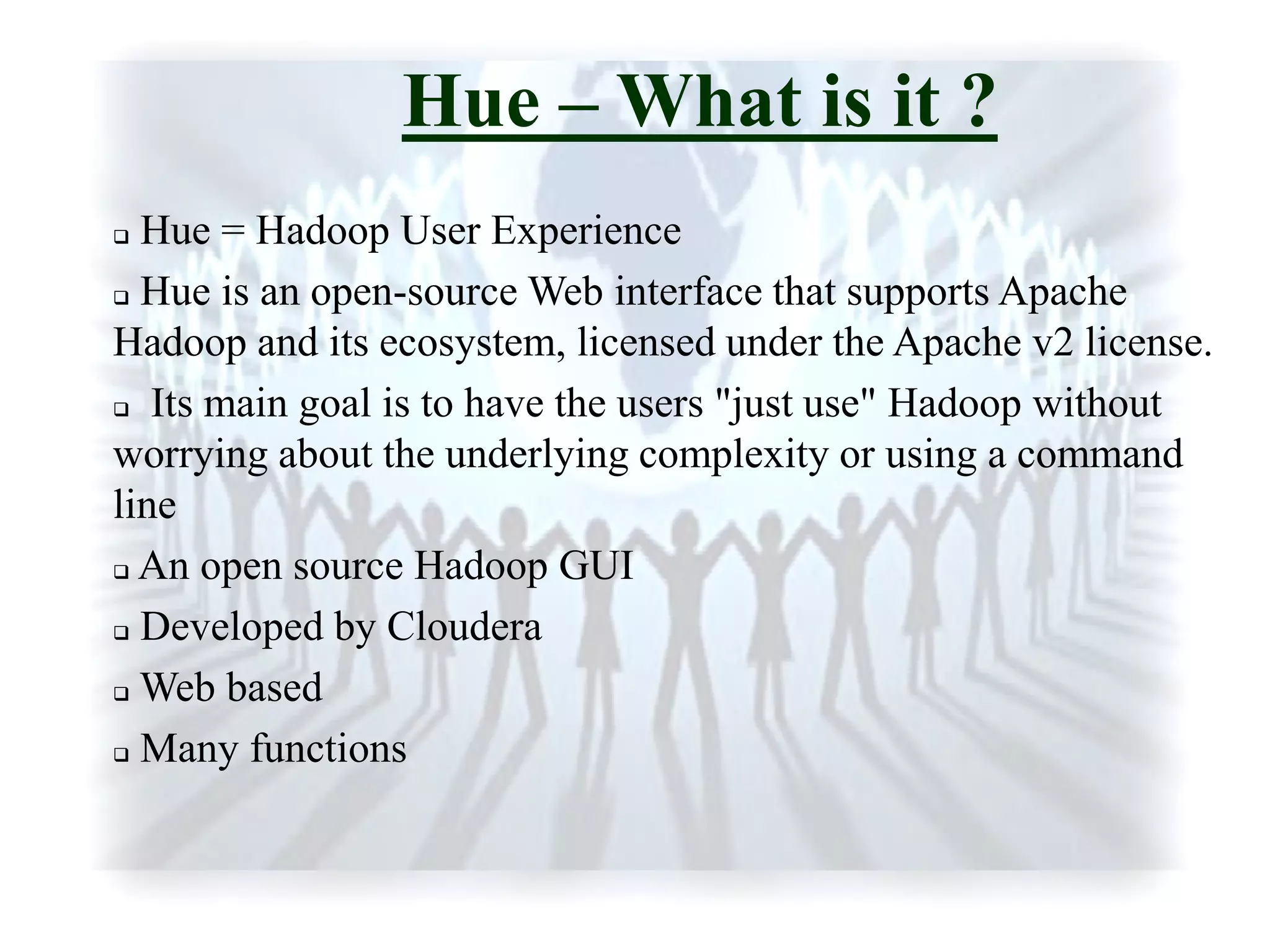 Hue – What is it ?
 Hue = Hadoop User Experience
 Hue is an open-source Web interface that supports Apache
Hadoop and its ecosystem, licensed under the Apache v2 license.
 Its main goal is to have the users "just use" Hadoop without
worrying about the underlying complexity or using a command
line
 An open source Hadoop GUI
 Developed by Cloudera
 Web based
 Many functions
 