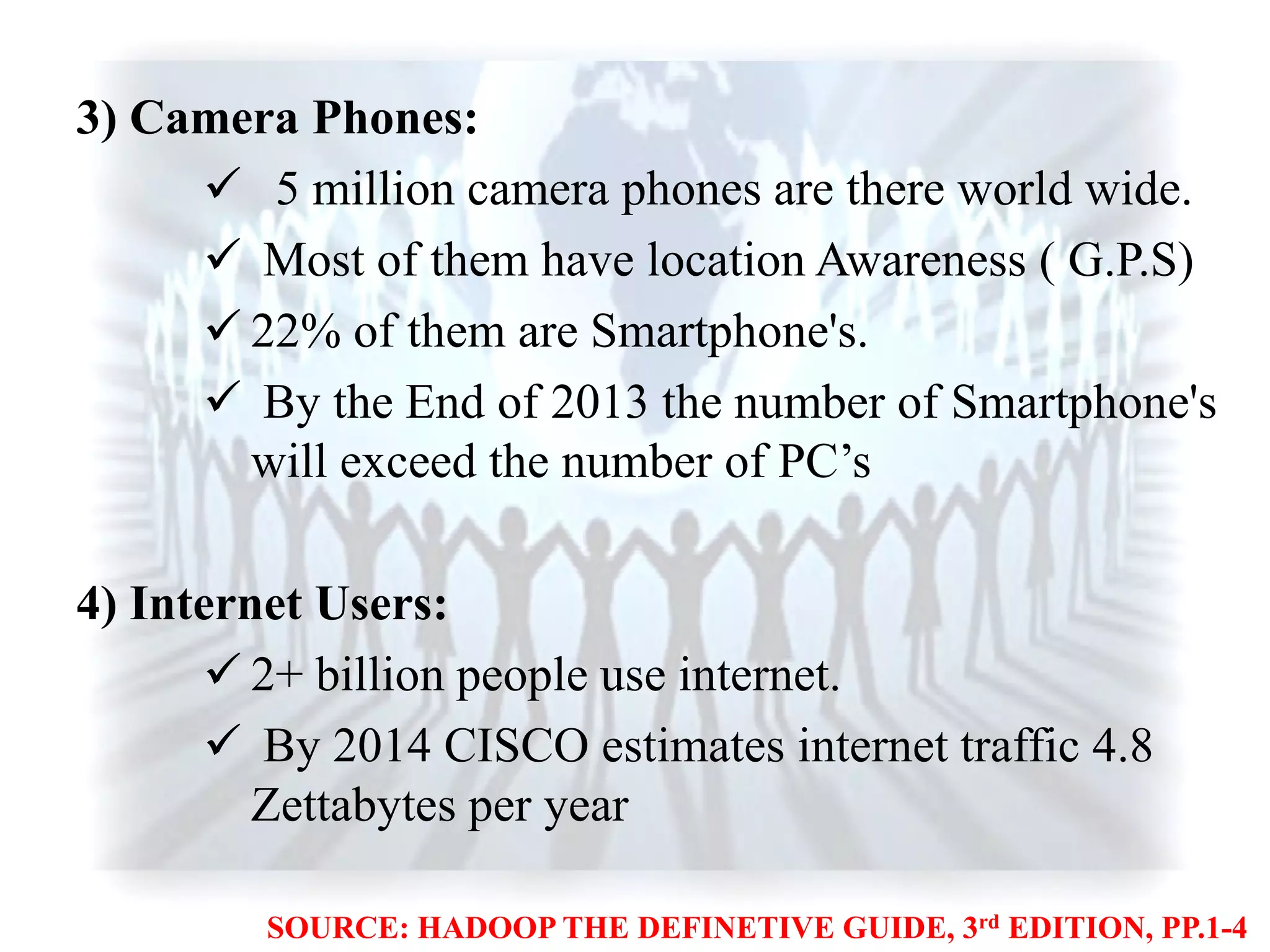 3) Camera Phones:
 5 million camera phones are there world wide.
 Most of them have location Awareness ( G.P.S)
 22% of them are Smartphone's.
 By the End of 2013 the number of Smartphone's
will exceed the number of PC‟s
4) Internet Users:
 2+ billion people use internet.
 By 2014 CISCO estimates internet traffic 4.8
Zettabytes per year
SOURCE: HADOOP THE DEFINETIVE GUIDE, 3rd EDITION, PP.1-4
 