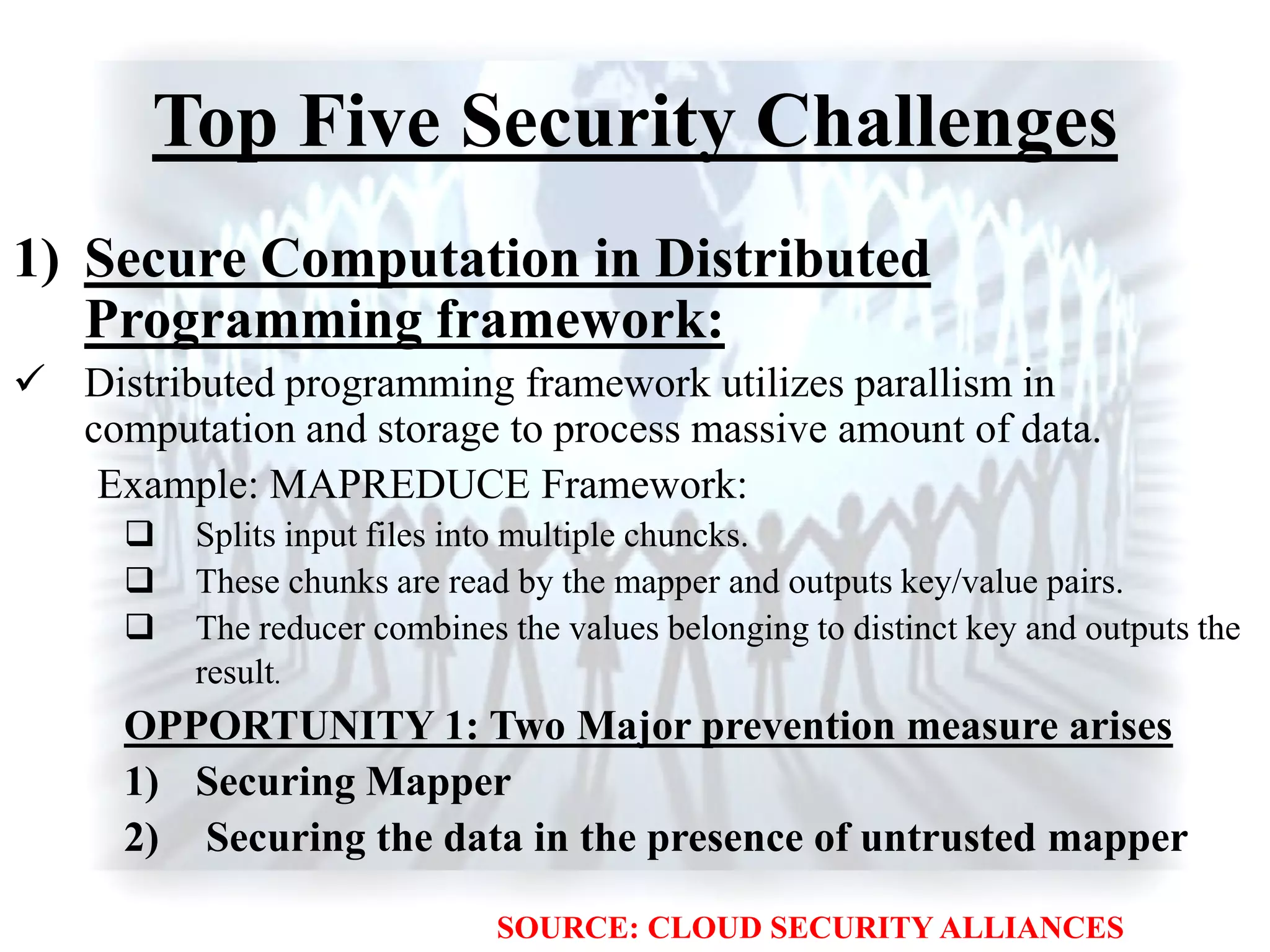 Top Five Security Challenges
1) Secure Computation in Distributed
Programming framework:
 Distributed programming framework utilizes parallism in
computation and storage to process massive amount of data.
Example: MAPREDUCE Framework:
 Splits input files into multiple chuncks.
 These chunks are read by the mapper and outputs key/value pairs.
 The reducer combines the values belonging to distinct key and outputs the
result.
OPPORTUNITY 1: Two Major prevention measure arises
1) Securing Mapper
2) Securing the data in the presence of untrusted mapper
SOURCE: CLOUD SECURITY ALLIANCES
 