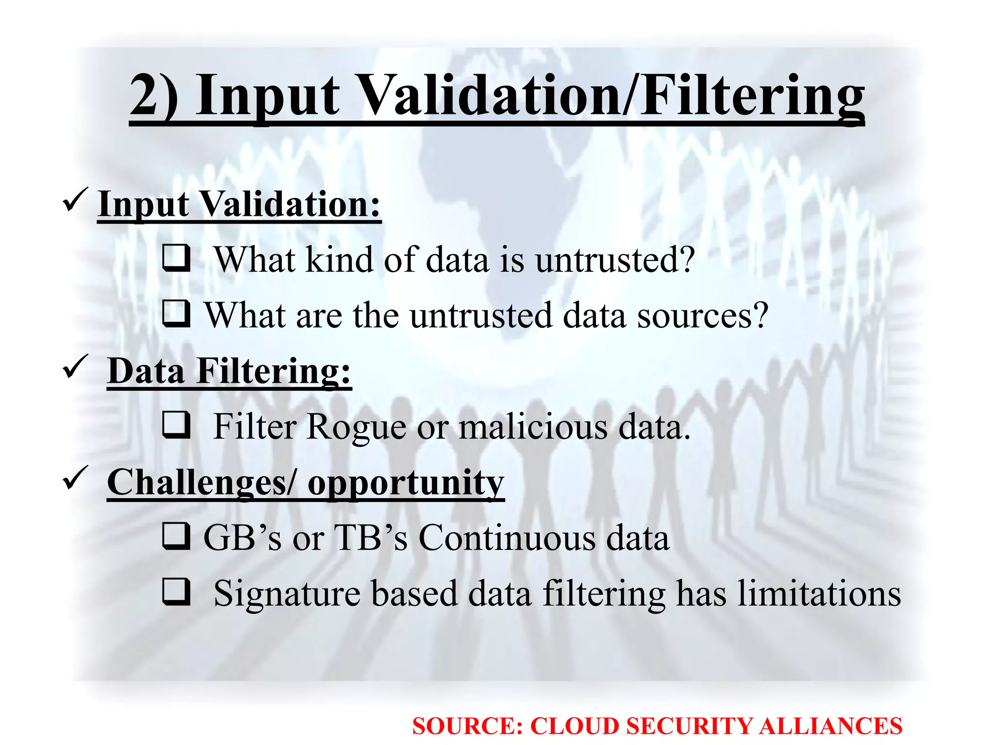 2) Input Validation/Filtering
 Input Validation:
 What kind of data is untrusted?
 What are the untrusted data sources?
 Data Filtering:
 Filter Rogue or malicious data.
 Challenges/ opportunity
 GB‟s or TB‟s Continuous data
 Signature based data filtering has limitations
SOURCE: CLOUD SECURITY ALLIANCES
 
