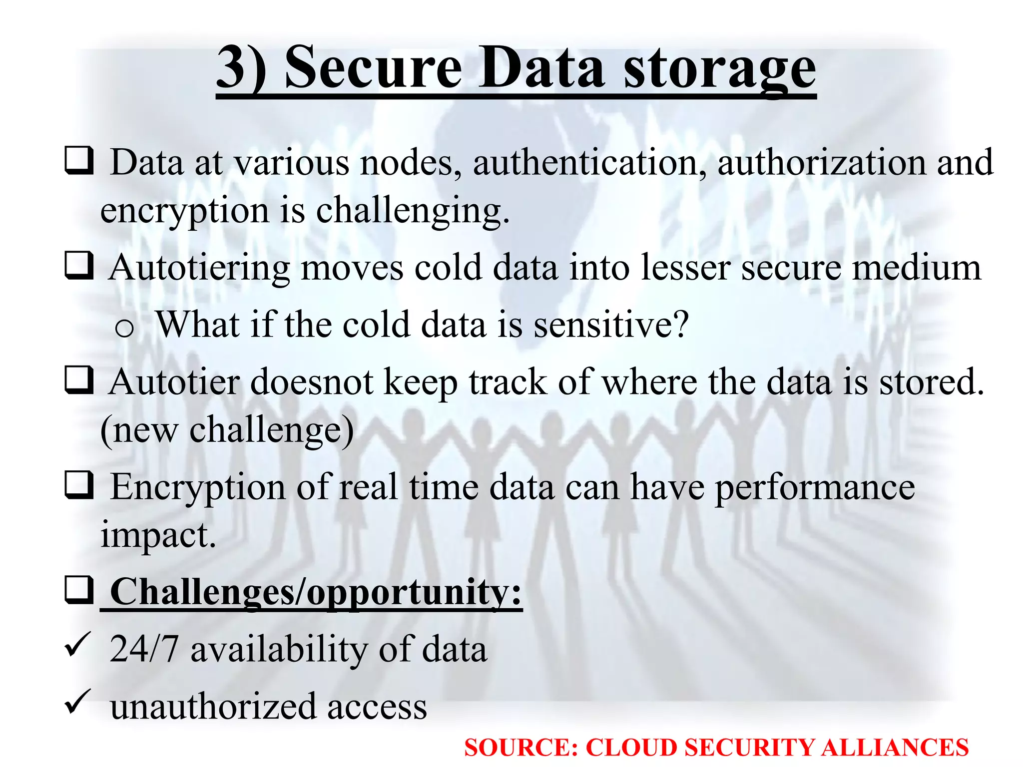 3) Secure Data storage
 Data at various nodes, authentication, authorization and
encryption is challenging.
 Autotiering moves cold data into lesser secure medium
o What if the cold data is sensitive?
 Autotier doesnot keep track of where the data is stored.
(new challenge)
 Encryption of real time data can have performance
impact.
 Challenges/opportunity:
 24/7 availability of data
 unauthorized access
SOURCE: CLOUD SECURITY ALLIANCES
 