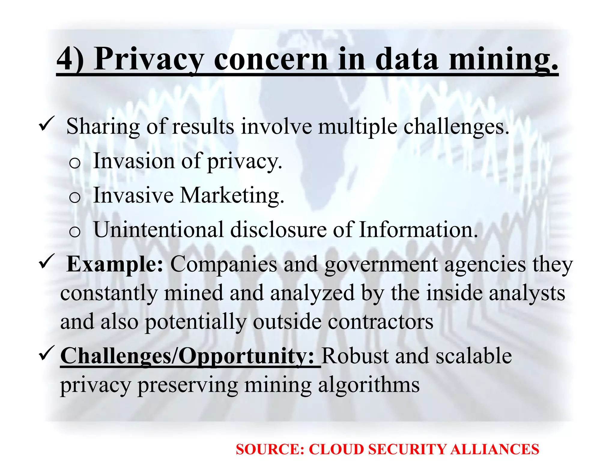 4) Privacy concern in data mining.
 Sharing of results involve multiple challenges.
o Invasion of privacy.
o Invasive Marketing.
o Unintentional disclosure of Information.
 Example: Companies and government agencies they
constantly mined and analyzed by the inside analysts
and also potentially outside contractors
 Challenges/Opportunity: Robust and scalable
privacy preserving mining algorithms
SOURCE: CLOUD SECURITY ALLIANCES
 