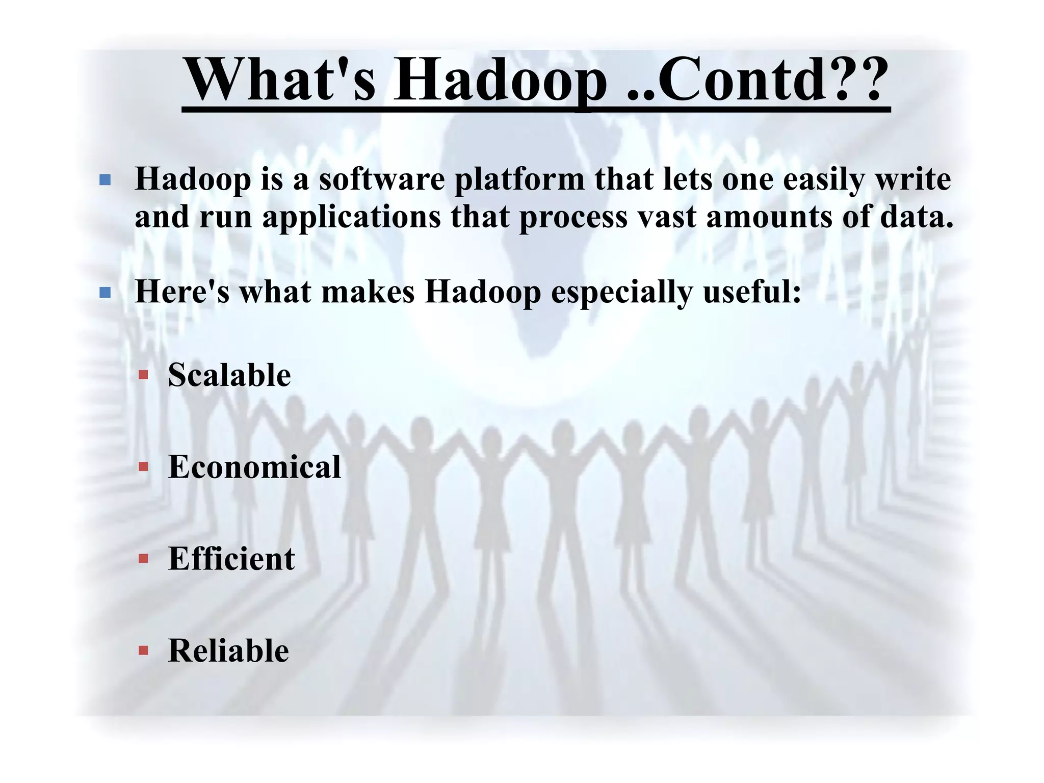 What's Hadoop ..Contd??
 Hadoop is a software platform that lets one easily write
and run applications that process vast amounts of data.
 Here's what makes Hadoop especially useful:
 Scalable
 Economical
 Efficient
 Reliable
 