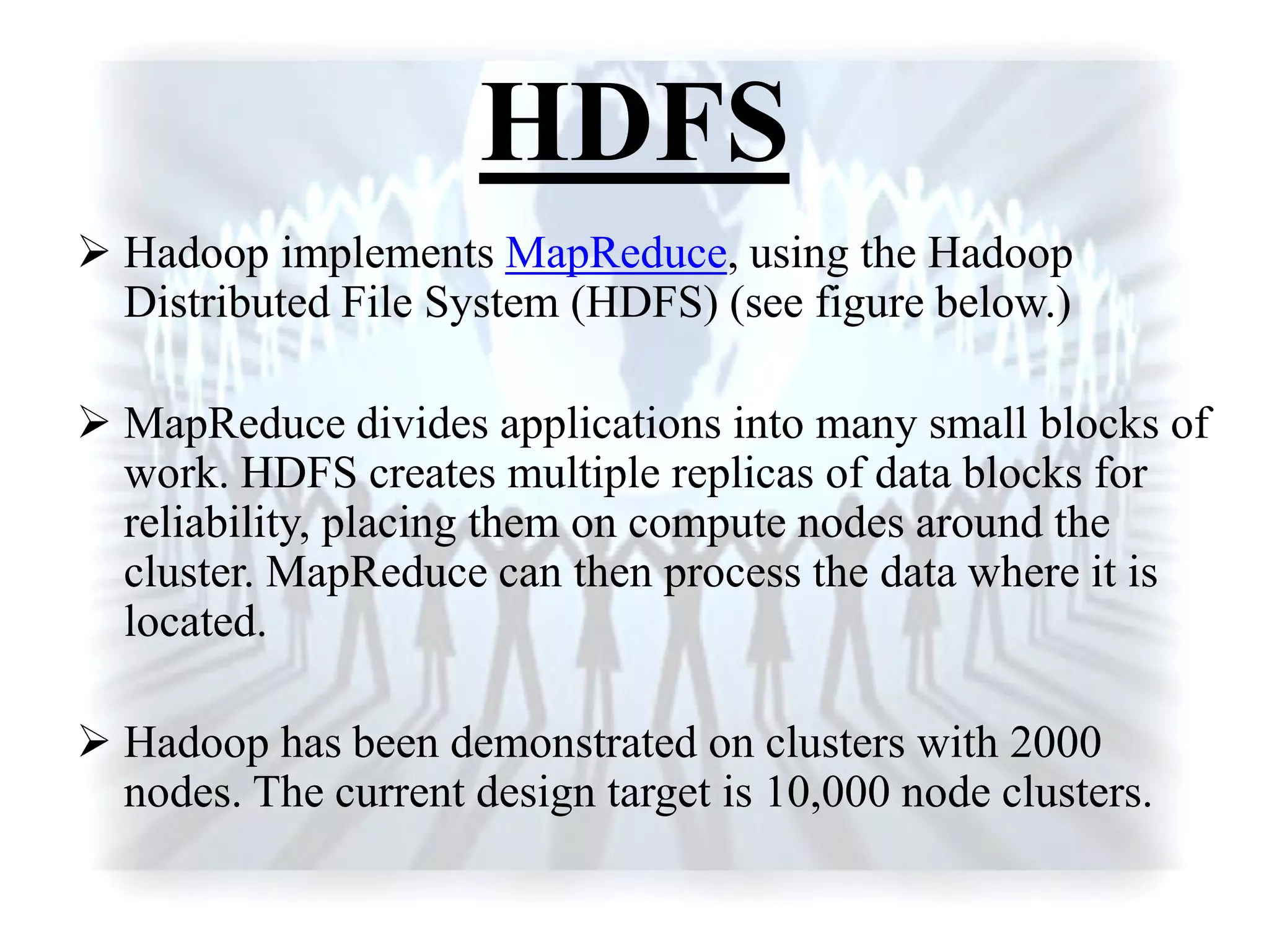 HDFS
 Hadoop implements MapReduce, using the Hadoop
Distributed File System (HDFS) (see figure below.)
 MapReduce divides applications into many small blocks of
work. HDFS creates multiple replicas of data blocks for
reliability, placing them on compute nodes around the
cluster. MapReduce can then process the data where it is
located.
 Hadoop has been demonstrated on clusters with 2000
nodes. The current design target is 10,000 node clusters.
 