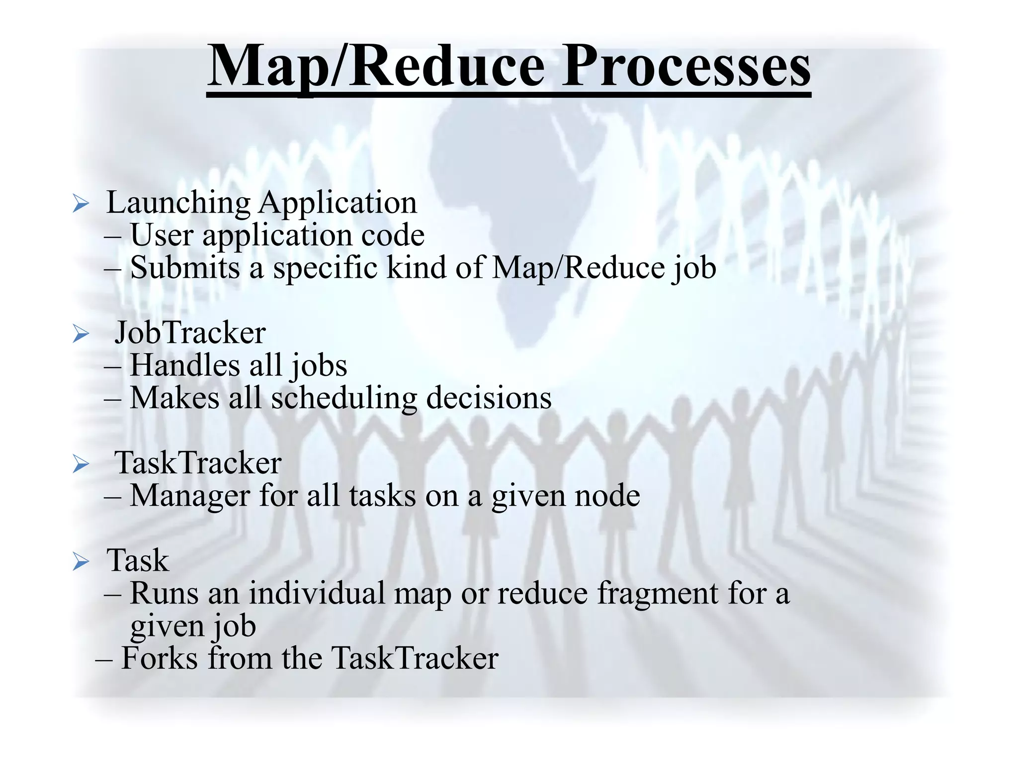 Map/Reduce Processes
 Launching Application
– User application code
– Submits a specific kind of Map/Reduce job
 JobTracker
– Handles all jobs
– Makes all scheduling decisions
 TaskTracker
– Manager for all tasks on a given node
 Task
– Runs an individual map or reduce fragment for a
given job
– Forks from the TaskTracker
 