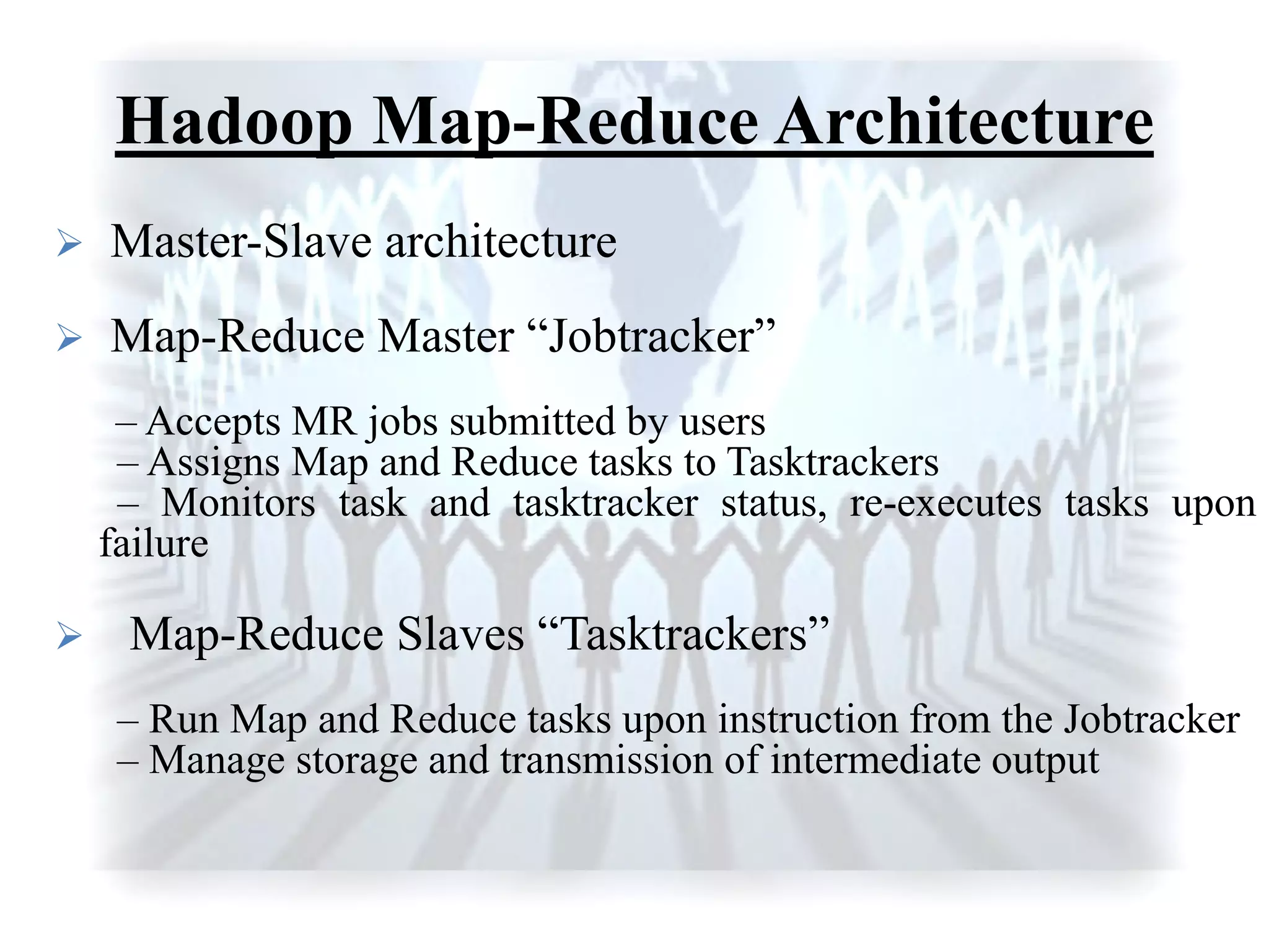 Hadoop Map-Reduce Architecture
 Master-Slave architecture
 Map-Reduce Master “Jobtracker”
– Accepts MR jobs submitted by users
– Assigns Map and Reduce tasks to Tasktrackers
– Monitors task and tasktracker status, re-executes tasks upon
failure
 Map-Reduce Slaves “Tasktrackers”
– Run Map and Reduce tasks upon instruction from the Jobtracker
– Manage storage and transmission of intermediate output
 