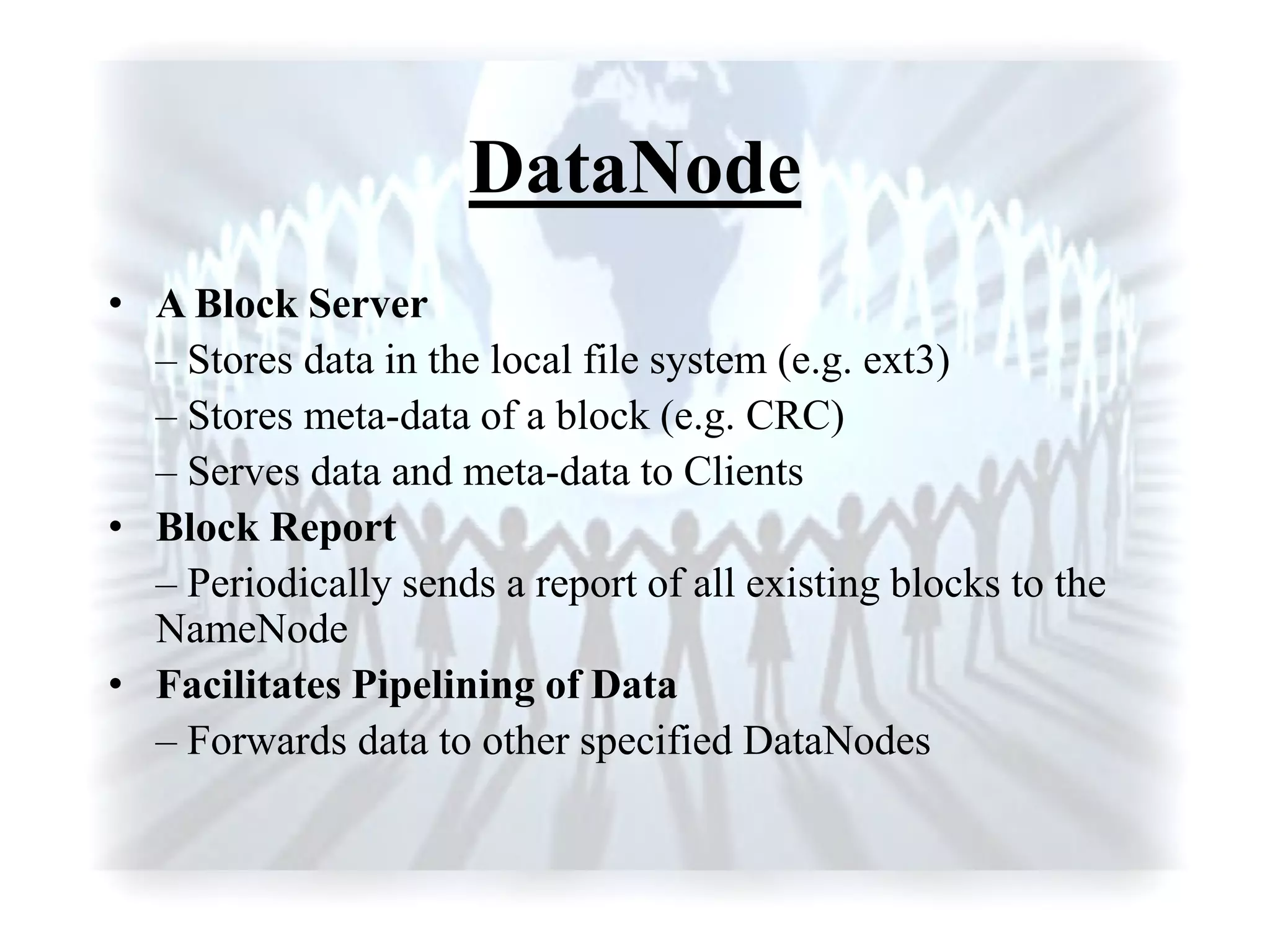 DataNode
• A Block Server
– Stores data in the local file system (e.g. ext3)
– Stores meta-data of a block (e.g. CRC)
– Serves data and meta-data to Clients
• Block Report
– Periodically sends a report of all existing blocks to the
NameNode
• Facilitates Pipelining of Data
– Forwards data to other specified DataNodes
 