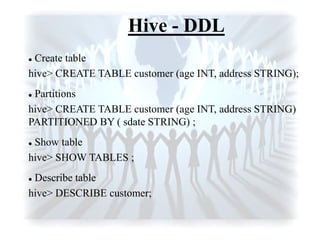 Hive - DDL
 Create table
hive> CREATE TABLE customer (age INT, address STRING);
 Partitions
hive> CREATE TABLE customer (age INT, address STRING)
PARTITIONED BY ( sdate STRING) ;
 Show table
hive> SHOW TABLES ;
 Describe table
hive> DESCRIBE customer;
 