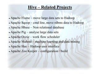 Hive – Related Projects
 Apache Flume – move large data sets to Hadoop
 Apache Sqoop – cmd line, move rdbms data to Hadoop
 Apache Hbase – Non relational database
 Apache Pig – analyse large data sets
 Apache Oozie – work flow scheduler
 Apache Mahout – machine learning and data mining
 Apache Hue – Hadoop user interface
 Apache Zoo Keeper – configuration / build
 
