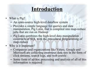 Introduction
• What is Pig?
– An open-source high-level dataflow system
– Provides a simple language for queries and data
manipulation, Pig Latin, that is compiled into map-reduce
jobs that are run on Hadoop
– Pig Latin combines the high-level data manipulation
constructs of SQL with the procedural programming of
map-reduce
• Why is it important?
– Companies and organizations like Yahoo, Google and
Microsoft are collecting enormous data sets in the form of
click streams, search logs, and web crawls
– Some form of ad-hoc processing and analysis of all of this
information is required
 