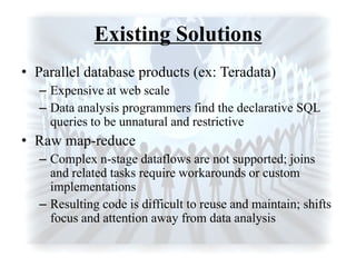 Existing Solutions
• Parallel database products (ex: Teradata)
– Expensive at web scale
– Data analysis programmers find the declarative SQL
queries to be unnatural and restrictive
• Raw map-reduce
– Complex n-stage dataflows are not supported; joins
and related tasks require workarounds or custom
implementations
– Resulting code is difficult to reuse and maintain; shifts
focus and attention away from data analysis
 