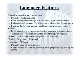 Language Features
• Several options for user-interaction
– Interactive mode (console)
– Batch mode (prepared script files containing Pig Latin commands)
– Embedded mode (execute Pig Latin commands within a Java program)
• Built primarily for scan-centric workloads and read-only data
analysis
– Easily operates on both structured and schema-less, unstructured data
– Transactional consistency and index-based lookups not required
– Data curation and schema management can be overkill
• Flexible, fully nested data model
• Extensive UDF support
– Currently must be written in Java
– Can be written for filtering, grouping, per-tuple processing, loading and
storing
 