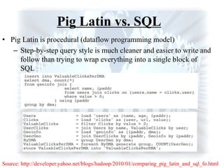 Pig Latin vs. SQL
• Pig Latin is procedural (dataflow programming model)
– Step-by-step query style is much cleaner and easier to write and
follow than trying to wrap everything into a single block of
SQL
Source: http://developer.yahoo.net/blogs/hadoop/2010/01/comparing_pig_latin_and_sql_fo.html
 