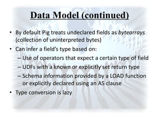 Data Model (continued)
• By default Pig treats undeclared fields as bytearrays
(collection of uninterpreted bytes)
• Ca i fer a field’s type ased o :
– Use of operators that expect a certain type of field
– UDFs with a known or explicitly set return type
– Schema information provided by a LOAD function
or explicitly declared using an AS clause
• Type conversion is lazy
 
