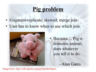 Pig problem
• Fragment-replicate; skewed; merge join
• User has to know when to use which join
• Because… Pig is
domestic animal,
does whatever
you tell it to do.
- Alan Gates
Images from http://wiki.apache.org/pig/PigTalksPapers
 