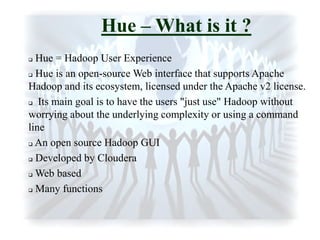 Hue – What is it ?
 Hue = Hadoop User Experience
 Hue is an open-source Web interface that supports Apache
Hadoop and its ecosystem, licensed under the Apache v2 license.
 Its main goal is to have the users "just use" Hadoop without
worrying about the underlying complexity or using a command
line
 An open source Hadoop GUI
 Developed by Cloudera
 Web based
 Many functions
 