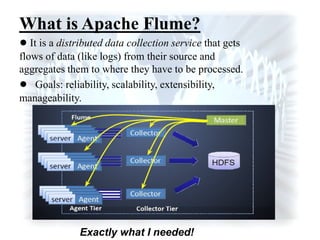 What is Apache Flume?
● It is a distributed data collection service that gets
flows of data (like logs) from their source and
aggregates them to where they have to be processed.
● Goals: reliability, scalability, extensibility,
manageability.
Exactly what I needed!
 