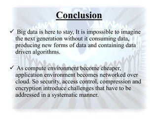 Conclusion
 Big data is here to stay, It is impossible to imagine
the next generation without it consuming data,
producing new forms of data and containing data
driven algorithms.
 As compute environment become cheaper,
application environment becomes networked over
cloud. So security, access control, compression and
encryption introduce challenges that have to be
addressed in a systematic manner.
 