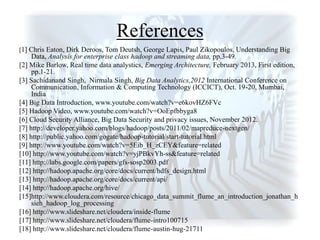 References
[1] Chris Eaton, Dirk Deroos, Tom Deutsh, George Lapis, Paul Zikopoulos, Understanding Big
Data, Analysis for enterprise class hadoop and streaming data, pp.3-49.
[2] Mike Barlow, Real time data analystics, Emerging Architecture, February 2013, First edition,
pp.1-21.
[3] Sachidanand Singh, Nirmala Singh, Big Data Analytics,2012 International Conference on
Communication, Information & Computing Technology (ICCICT), Oct. 19-20, Mumbai,
India
[4] Big Data Introduction, www.youtube.com/watch?v=e6kovHZ6FVc
[5] Hadoop Video, www.youtube.com/watch?v=OoEpfbbyga8
[6] Cloud Security Alliance, Big Data Security and privacy issues, November 2012.
[7] http://developer.yahoo.com/blogs/hadoop/posts/2011/02/mapreduce-nextgen/
[8] http://public.yahoo.com/gogate/hadoop-tutorial/start-tutorial.html
[9] http://www.youtube.com/watch?v=5Eib_H_zCEY&feature=related
[10] http://www.youtube.com/watch?v=yjPBkvYh-ss&feature=related
[11] http://labs.google.com/papers/gfs-sosp2003.pdf
[12] http://hadoop.apache.org/core/docs/current/hdfs_design.html
[13] http://hadoop.apache.org/core/docs/current/api/
[14] http://hadoop.apache.org/hive/
[15]http://www.cloudera.com/resource/chicago_data_summit_flume_an_introduction_jonathan_h
sieh_hadoop_log_processing
[16] http://www.slideshare.net/cloudera/inside-flume
[17] http://www.slideshare.net/cloudera/flume-intro100715
[18] http://www.slideshare.net/cloudera/flume-austin-hug-21711
 