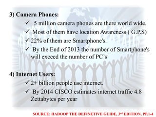 3) Camera Phones:
 5 million camera phones are there world wide.
 Most of them have location Awareness ( G.P.S)
 22% of them are Smartphone's.
 By the End of 2013 the number of Smartphone's
will exceed the number of PC‟s
4) Internet Users:
 2+ billion people use internet.
 By 2014 CISCO estimates internet traffic 4.8
Zettabytes per year
SOURCE: HADOOP THE DEFINETIVE GUIDE, 3rd EDITION, PP.1-4
 