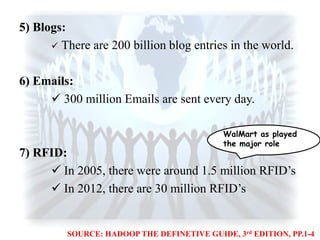 5) Blogs:
 There are 200 billion blog entries in the world.
6) Emails:
 300 million Emails are sent every day.
7) RFID:
 In 2005, there were around 1.5 million RFID‟s
 In 2012, there are 30 million RFID‟s
WalMart as played
the major role
SOURCE: HADOOP THE DEFINETIVE GUIDE, 3rd EDITION, PP.1-4
 