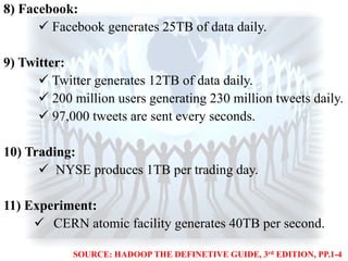 8) Facebook:
 Facebook generates 25TB of data daily.
9) Twitter:
 Twitter generates 12TB of data daily.
 200 million users generating 230 million tweets daily.
 97,000 tweets are sent every seconds.
10) Trading:
 NYSE produces 1TB per trading day.
11) Experiment:
 CERN atomic facility generates 40TB per second.
SOURCE: HADOOP THE DEFINETIVE GUIDE, 3rd EDITION, PP.1-4
 