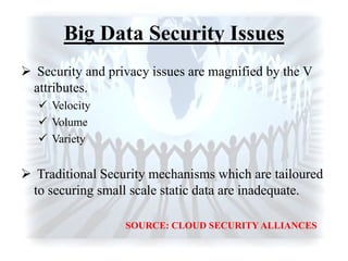 Big Data Security Issues
 Security and privacy issues are magnified by the V
attributes.
 Velocity
 Volume
 Variety
 Traditional Security mechanisms which are tailoured
to securing small scale static data are inadequate.
SOURCE: CLOUD SECURITY ALLIANCES
 