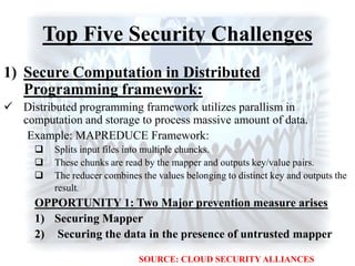 Top Five Security Challenges
1) Secure Computation in Distributed
Programming framework:
 Distributed programming framework utilizes parallism in
computation and storage to process massive amount of data.
Example: MAPREDUCE Framework:
 Splits input files into multiple chuncks.
 These chunks are read by the mapper and outputs key/value pairs.
 The reducer combines the values belonging to distinct key and outputs the
result.
OPPORTUNITY 1: Two Major prevention measure arises
1) Securing Mapper
2) Securing the data in the presence of untrusted mapper
SOURCE: CLOUD SECURITY ALLIANCES
 