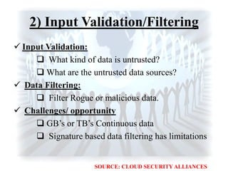 2) Input Validation/Filtering
 Input Validation:
 What kind of data is untrusted?
 What are the untrusted data sources?
 Data Filtering:
 Filter Rogue or malicious data.
 Challenges/ opportunity
 GB‟s or TB‟s Continuous data
 Signature based data filtering has limitations
SOURCE: CLOUD SECURITY ALLIANCES
 