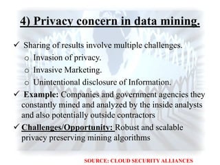 4) Privacy concern in data mining.
 Sharing of results involve multiple challenges.
o Invasion of privacy.
o Invasive Marketing.
o Unintentional disclosure of Information.
 Example: Companies and government agencies they
constantly mined and analyzed by the inside analysts
and also potentially outside contractors
 Challenges/Opportunity: Robust and scalable
privacy preserving mining algorithms
SOURCE: CLOUD SECURITY ALLIANCES
 