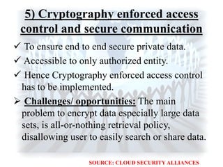 5) Cryptography enforced access
control and secure communication
 To ensure end to end secure private data.
 Accessible to only authorized entity.
 Hence Cryptography enforced access control
has to be implemented.
 Challenges/ opportunities: The main
problem to encrypt data especially large data
sets, is all-or-nothing retrieval policy,
disallowing user to easily search or share data.
SOURCE: CLOUD SECURITY ALLIANCES
 