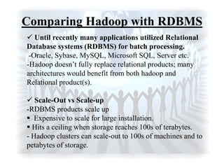 Comparing Hadoop with RDBMS
 Until recently many applications utilized Relational
Database systems (RDBMS) for batch processing.
-Oracle, Sybase, MySQL, Microsoft SQL, Server etc.
-Hadoop doesn‟t fully replace relational products; many
architectures would benefit from both hadoop and
Relational product(s).
 Scale-Out vs Scale-up
-RDBMS products scale up
 Expensive to scale for large installation.
 Hits a ceiling when storage reaches 100s of terabytes.
- Hadoop clusters can scale-out to 100s of machines and to
petabytes of storage.
 
