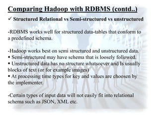  Structured Relational vs Semi-structured vs unstructured
-RDBMS works well for structured data-tables that conform to
a predefined schema.
-Hadoop works best on semi structured and unstructured data.
 Semi-structured may have schema that is loosely followed.
 Unstructured data has no structure whatsoever and Is usually
blocks of text (or for example images)
 At processing time types for key and values are choosen by
the implementer.
-Certain types of input data will not easily fit into relational
schema such as JSON, XML etc.
Comparing Hadoop with RDBMS (contd..)
 