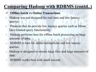  Offline batch vs Online Transactions
- Hadoop was not designed for real time and low latency
queries.
- Products that do provide low latency queries such as Hbase
have limited query functionality.
- Hadoop performs best for offline batch processing on large
amounts of data.
- RDBMS is best for online transactions and low latency
queries.
- Hadoop is designed to stream large files and large amounts of
data.
- RDBMS works best with small records.
Comparing Hadoop with RDBMS (contd..)
 