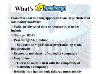  Framework for running applications on large clusters of
commodity hardware
 Scale: petabytes of data on thousands of nodes
 Include
 Storage: HDFS
 Processing: MapReduce
Support the Map/Reduce programming model
 Requirements
 Economy: use cluster of comodity computers
 Easy to use
Users: no need to deal with the complexity of
distributed computing
 Reliable: can handle node failures automatically
 